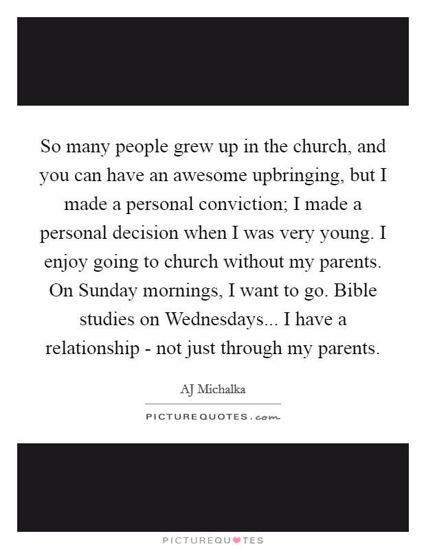 So many people grew up in the church, and you can have an awesome upbringing, but I made a personal conviction; I made a personal decision when I was very young. I enjoy going to church without my parents. On Sunday mornings, I want to go. Bible studies on Wednesdays... I have a relationship - not just through my parents. Picture Quote #1