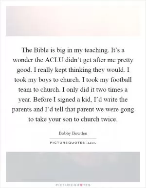 The Bible is big in my teaching. It’s a wonder the ACLU didn’t get after me pretty good. I really kept thinking they would. I took my boys to church. I took my football team to church. I only did it two times a year. Before I signed a kid, I’d write the parents and I’d tell that parent we were gong to take your son to church twice Picture Quote #1