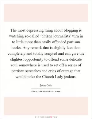The most depressing thing about blogging is watching so-called ‘citizen journalists’ turn in to little more than easily offended partisan hacks. Any remark that is slightly less than completely and totally scripted and can give the slightest opportunity to offend some delicate soul somewhere is used to set off a series of partisan screeches and cries of outrage that would make the Church Lady jealous Picture Quote #1