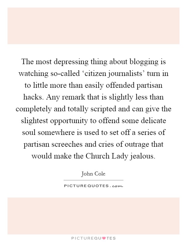 The most depressing thing about blogging is watching so-called ‘citizen journalists' turn in to little more than easily offended partisan hacks. Any remark that is slightly less than completely and totally scripted and can give the slightest opportunity to offend some delicate soul somewhere is used to set off a series of partisan screeches and cries of outrage that would make the Church Lady jealous. Picture Quote #1