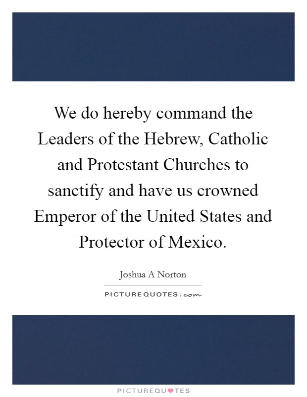 We do hereby command the Leaders of the Hebrew, Catholic and Protestant Churches to sanctify and have us crowned Emperor of the United States and Protector of Mexico. Picture Quote #1