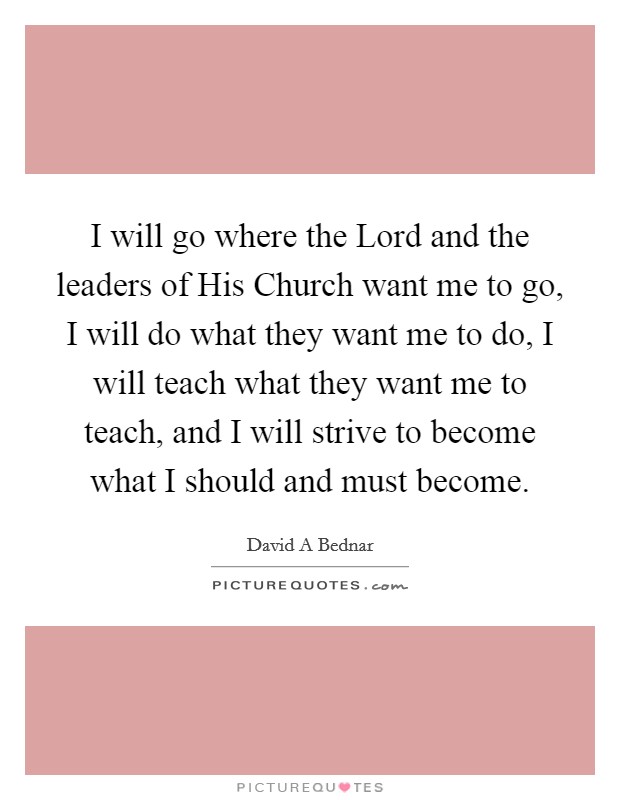 I will go where the Lord and the leaders of His Church want me to go, I will do what they want me to do, I will teach what they want me to teach, and I will strive to become what I should and must become. Picture Quote #1