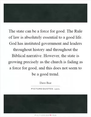 The state can be a force for good. The Rule of law is absolutely essential to a good life. God has instituted government and leaders throughout history and throughout the Biblical narrative. However, the state is growing precisely as the church is fading as a force for good, and this does not seem to be a good trend Picture Quote #1