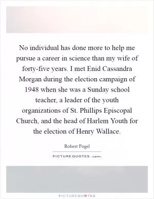 No individual has done more to help me pursue a career in science than my wife of forty-five years. I met Enid Cassandra Morgan during the election campaign of 1948 when she was a Sunday school teacher, a leader of the youth organizations of St. Phillips Episcopal Church, and the head of Harlem Youth for the election of Henry Wallace Picture Quote #1