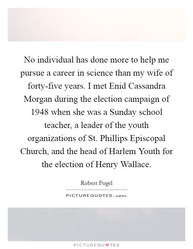 No individual has done more to help me pursue a career in science than my wife of forty-five years. I met Enid Cassandra Morgan during the election campaign of 1948 when she was a Sunday school teacher, a leader of the youth organizations of St. Phillips Episcopal Church, and the head of Harlem Youth for the election of Henry Wallace Picture Quote #1
