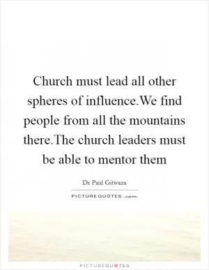 Church must lead all other spheres of influence.We find people from all the mountains there.The church leaders must be able to mentor them Picture Quote #1