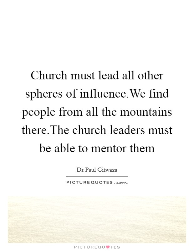 Church must lead all other spheres of influence.We find people from all the mountains there.The church leaders must be able to mentor them Picture Quote #1