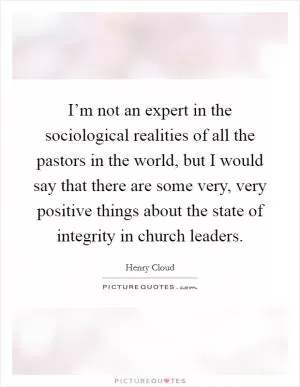 I’m not an expert in the sociological realities of all the pastors in the world, but I would say that there are some very, very positive things about the state of integrity in church leaders Picture Quote #1