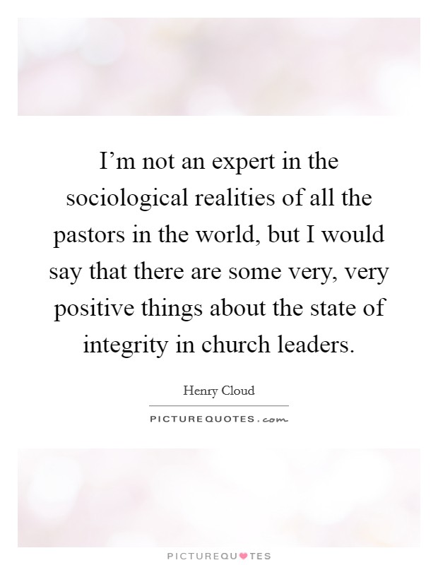 I'm not an expert in the sociological realities of all the pastors in the world, but I would say that there are some very, very positive things about the state of integrity in church leaders. Picture Quote #1