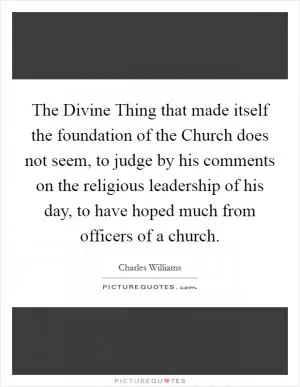 The Divine Thing that made itself the foundation of the Church does not seem, to judge by his comments on the religious leadership of his day, to have hoped much from officers of a church Picture Quote #1