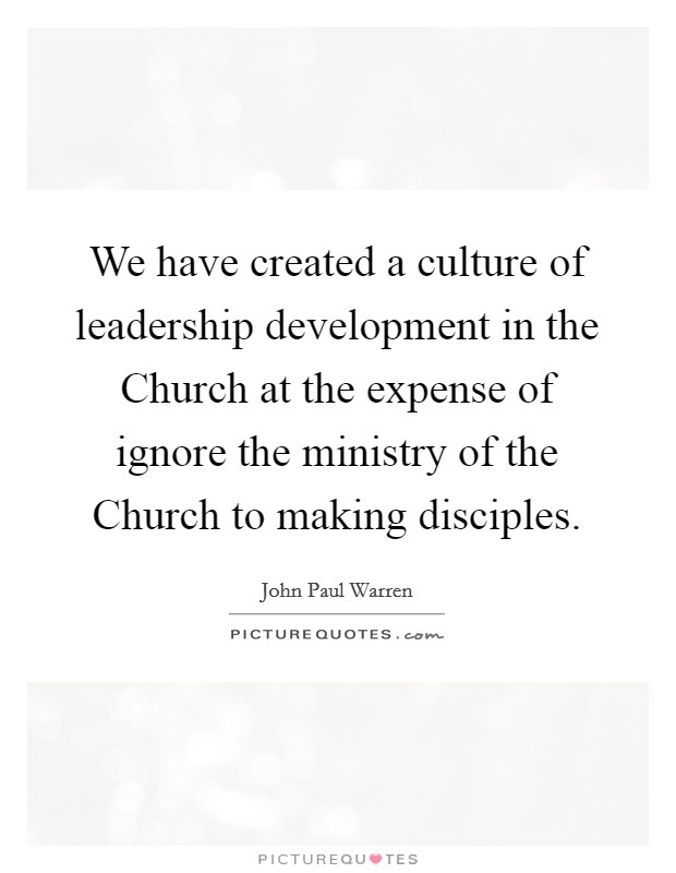 We have created a culture of leadership development in the Church at the expense of ignore the ministry of the Church to making disciples. Picture Quote #1
