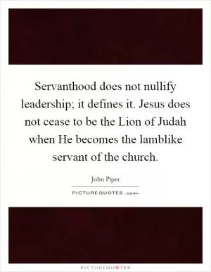 Servanthood does not nullify leadership; it defines it. Jesus does not cease to be the Lion of Judah when He becomes the lamblike servant of the church Picture Quote #1