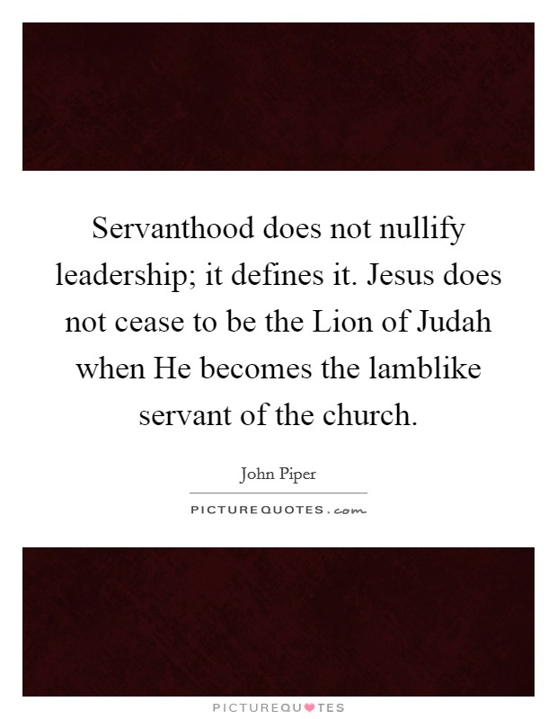 Servanthood does not nullify leadership; it defines it. Jesus does not cease to be the Lion of Judah when He becomes the lamblike servant of the church. Picture Quote #1