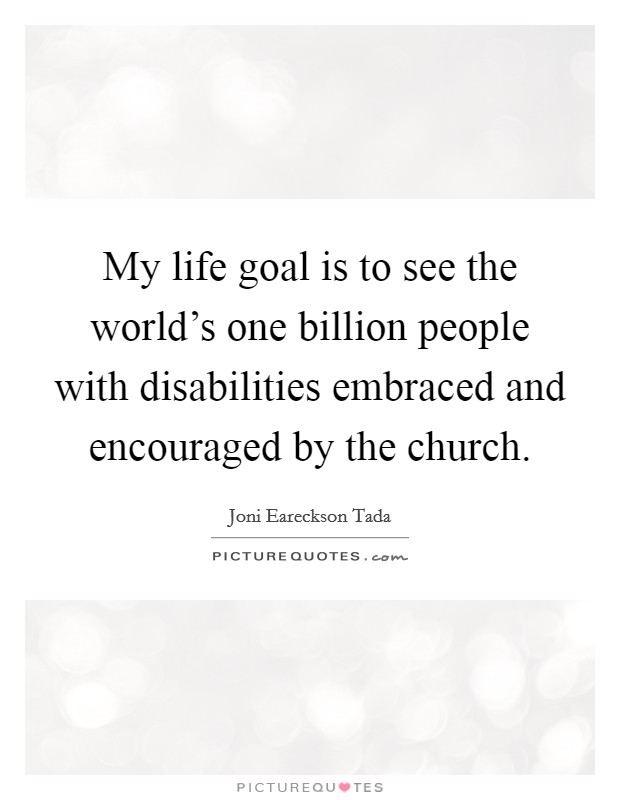 My life goal is to see the world's one billion people with disabilities embraced and encouraged by the church. Picture Quote #1