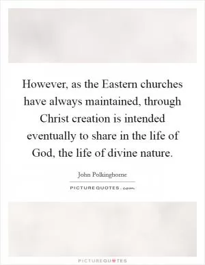 However, as the Eastern churches have always maintained, through Christ creation is intended eventually to share in the life of God, the life of divine nature Picture Quote #1
