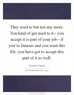 They used to but not any more. You kind of get used to it - you accept it is part of your job - if you’re famous and you want this life, you have got to accept this part of it as well Picture Quote #1