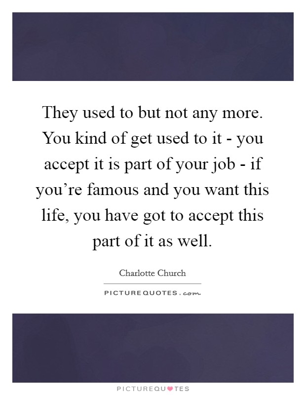 They used to but not any more. You kind of get used to it - you accept it is part of your job - if you're famous and you want this life, you have got to accept this part of it as well. Picture Quote #1