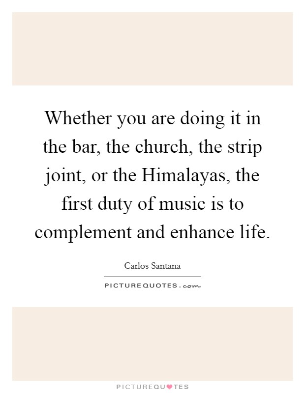Whether you are doing it in the bar, the church, the strip joint, or the Himalayas, the first duty of music is to complement and enhance life. Picture Quote #1
