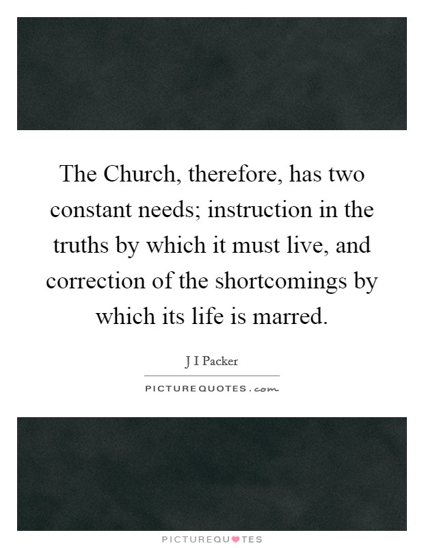 The Church, therefore, has two constant needs; instruction in the truths by which it must live, and correction of the shortcomings by which its life is marred. Picture Quote #1