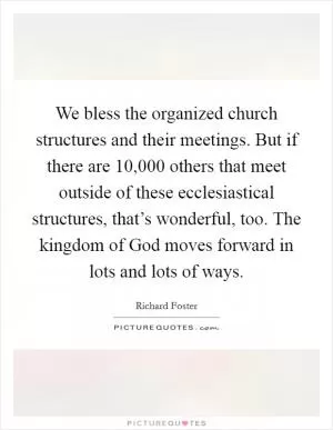 We bless the organized church structures and their meetings. But if there are 10,000 others that meet outside of these ecclesiastical structures, that’s wonderful, too. The kingdom of God moves forward in lots and lots of ways Picture Quote #1