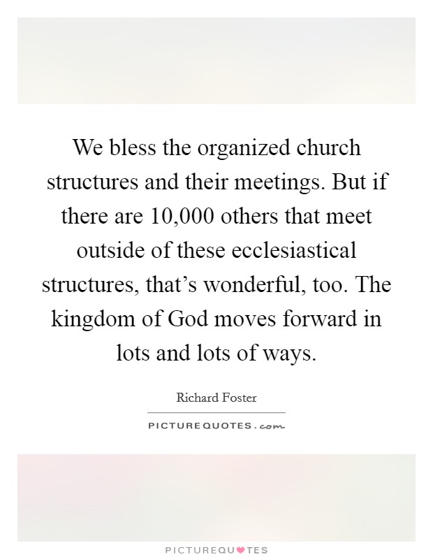 We bless the organized church structures and their meetings. But if there are 10,000 others that meet outside of these ecclesiastical structures, that's wonderful, too. The kingdom of God moves forward in lots and lots of ways. Picture Quote #1