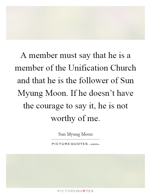 A member must say that he is a member of the Unification Church and that he is the follower of Sun Myung Moon. If he doesn't have the courage to say it, he is not worthy of me. Picture Quote #1