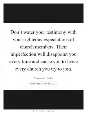 Don’t water your testimony with your righteous expectations of church members. Their imperfection will disappoint you every time and cause you to leave every church you try to join Picture Quote #1
