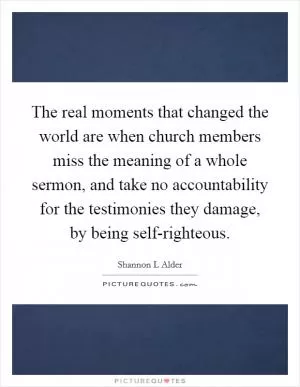 The real moments that changed the world are when church members miss the meaning of a whole sermon, and take no accountability for the testimonies they damage, by being self-righteous Picture Quote #1