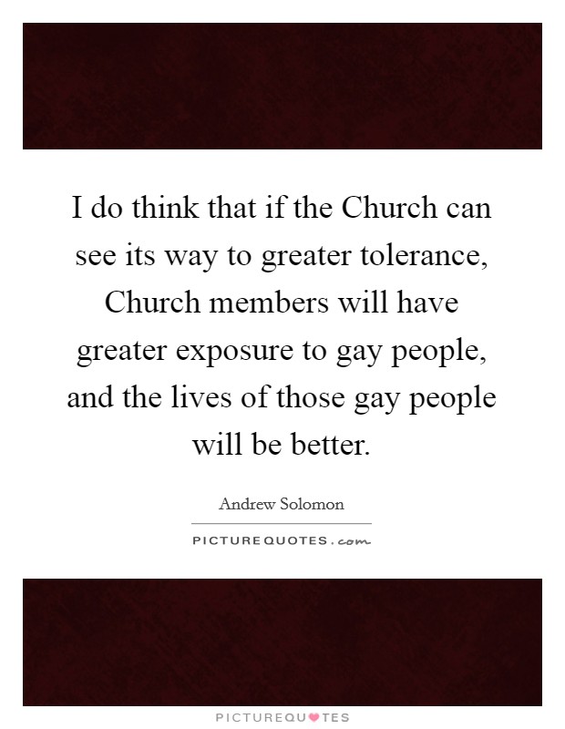 I do think that if the Church can see its way to greater tolerance, Church members will have greater exposure to gay people, and the lives of those gay people will be better. Picture Quote #1