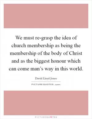 We must re-grasp the idea of church membership as being the membership of the body of Christ and as the biggest honour which can come man’s way in this world Picture Quote #1