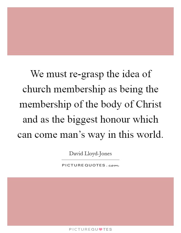 We must re-grasp the idea of church membership as being the membership of the body of Christ and as the biggest honour which can come man's way in this world. Picture Quote #1