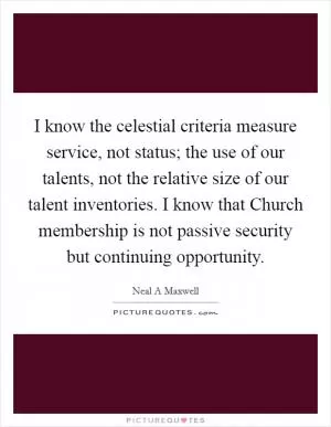I know the celestial criteria measure service, not status; the use of our talents, not the relative size of our talent inventories. I know that Church membership is not passive security but continuing opportunity Picture Quote #1