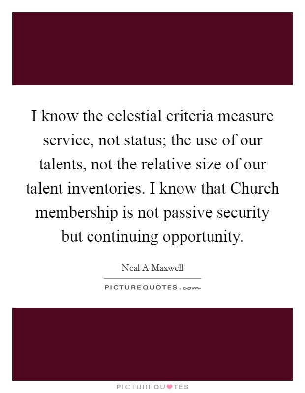 I know the celestial criteria measure service, not status; the use of our talents, not the relative size of our talent inventories. I know that Church membership is not passive security but continuing opportunity. Picture Quote #1