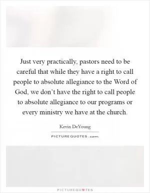 Just very practically, pastors need to be careful that while they have a right to call people to absolute allegiance to the Word of God, we don’t have the right to call people to absolute allegiance to our programs or every ministry we have at the church Picture Quote #1