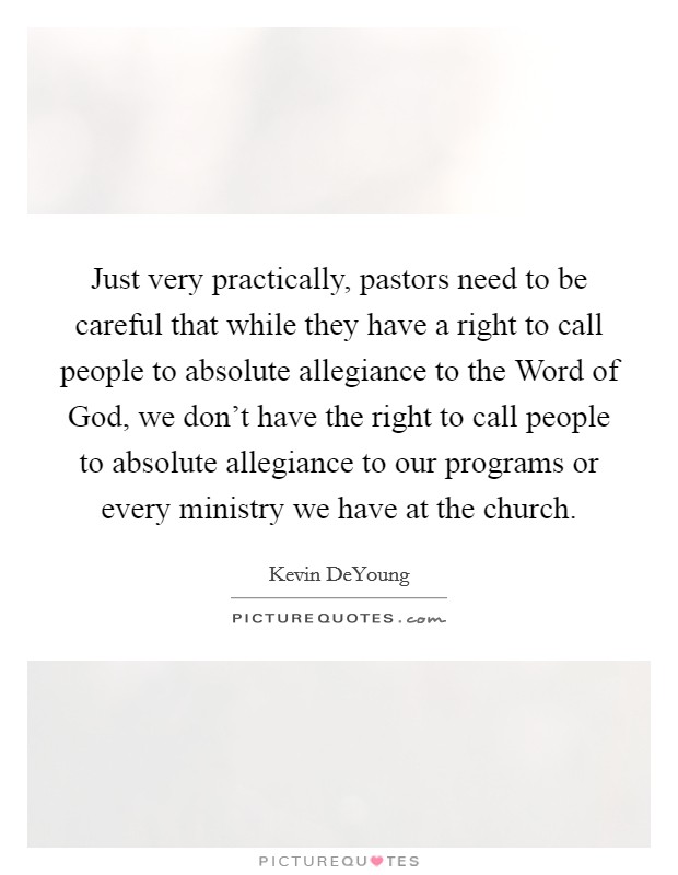 Just very practically, pastors need to be careful that while they have a right to call people to absolute allegiance to the Word of God, we don't have the right to call people to absolute allegiance to our programs or every ministry we have at the church. Picture Quote #1