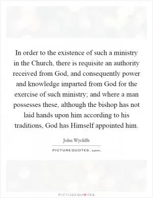 In order to the existence of such a ministry in the Church, there is requisite an authority received from God, and consequently power and knowledge imparted from God for the exercise of such ministry; and where a man possesses these, although the bishop has not laid hands upon him according to his traditions, God has Himself appointed him Picture Quote #1