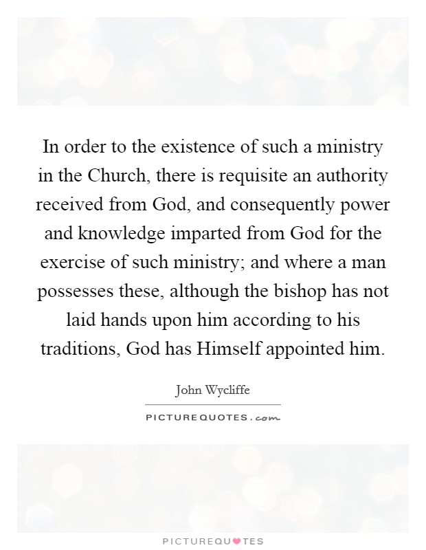 In order to the existence of such a ministry in the Church, there is requisite an authority received from God, and consequently power and knowledge imparted from God for the exercise of such ministry; and where a man possesses these, although the bishop has not laid hands upon him according to his traditions, God has Himself appointed him. Picture Quote #1