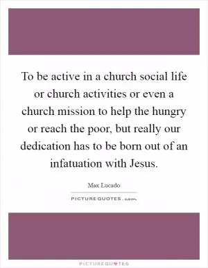 To be active in a church social life or church activities or even a church mission to help the hungry or reach the poor, but really our dedication has to be born out of an infatuation with Jesus Picture Quote #1