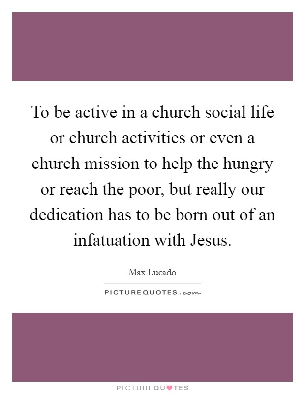 To be active in a church social life or church activities or even a church mission to help the hungry or reach the poor, but really our dedication has to be born out of an infatuation with Jesus. Picture Quote #1