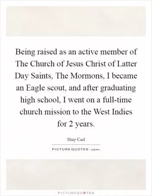 Being raised as an active member of The Church of Jesus Christ of Latter Day Saints, The Mormons, I became an Eagle scout, and after graduating high school, I went on a full-time church mission to the West Indies for 2 years Picture Quote #1