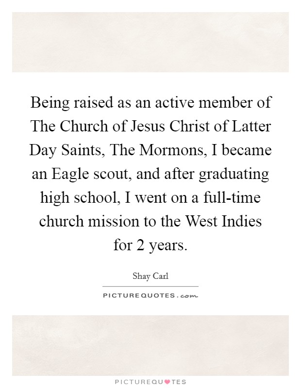 Being raised as an active member of The Church of Jesus Christ of Latter Day Saints, The Mormons, I became an Eagle scout, and after graduating high school, I went on a full-time church mission to the West Indies for 2 years. Picture Quote #1