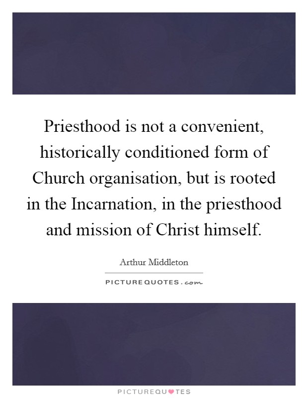 Priesthood is not a convenient, historically conditioned form of Church organisation, but is rooted in the Incarnation, in the priesthood and mission of Christ himself. Picture Quote #1