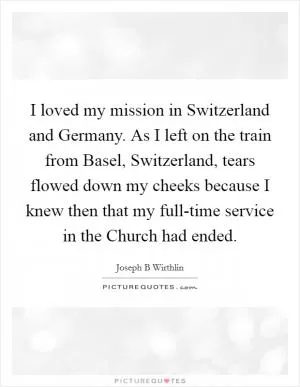 I loved my mission in Switzerland and Germany. As I left on the train from Basel, Switzerland, tears flowed down my cheeks because I knew then that my full-time service in the Church had ended Picture Quote #1