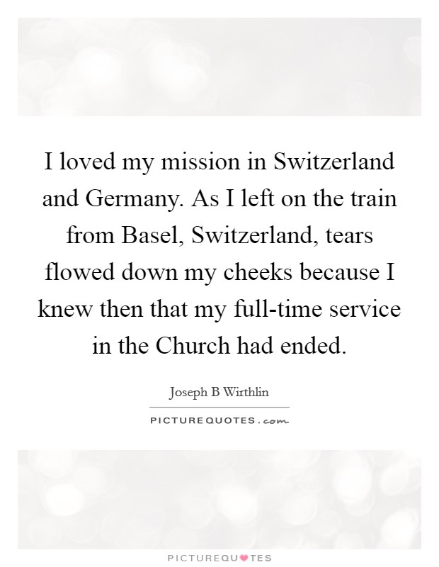 I loved my mission in Switzerland and Germany. As I left on the train from Basel, Switzerland, tears flowed down my cheeks because I knew then that my full-time service in the Church had ended. Picture Quote #1
