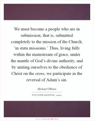 We must become a people who are in submission, that is, submitted completely to the mission of the Church, ‘in statu missionis.’ Thus, living fully within the mainstream of grace, under the mantle of God’s divine authority, and by uniting ourselves to the obedience of Christ on the cross, we participate in the reversal of Adam’s sin Picture Quote #1