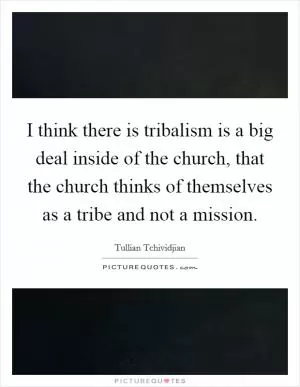 I think there is tribalism is a big deal inside of the church, that the church thinks of themselves as a tribe and not a mission Picture Quote #1