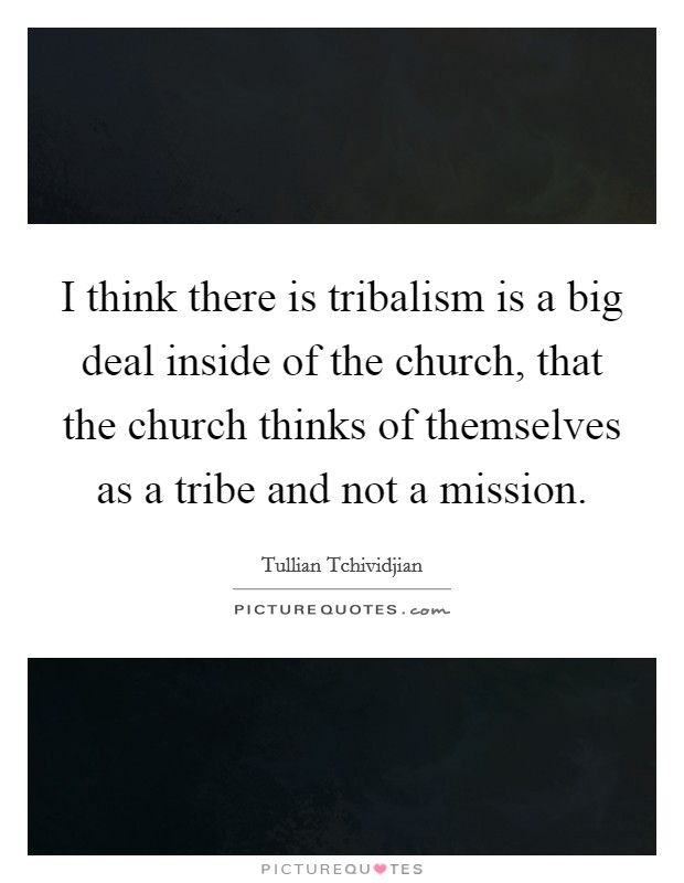 I think there is tribalism is a big deal inside of the church, that the church thinks of themselves as a tribe and not a mission. Picture Quote #1