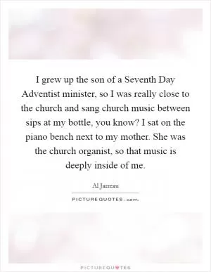 I grew up the son of a Seventh Day Adventist minister, so I was really close to the church and sang church music between sips at my bottle, you know? I sat on the piano bench next to my mother. She was the church organist, so that music is deeply inside of me Picture Quote #1