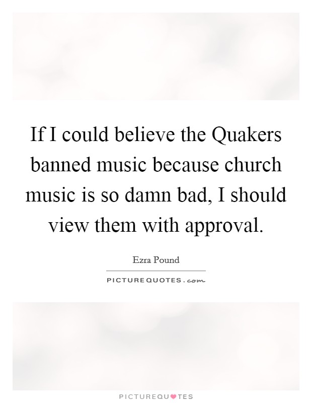 If I could believe the Quakers banned music because church music is so damn bad, I should view them with approval. Picture Quote #1