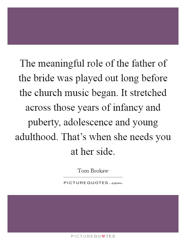The meaningful role of the father of the bride was played out long before the church music began. It stretched across those years of infancy and puberty, adolescence and young adulthood. That's when she needs you at her side. Picture Quote #1